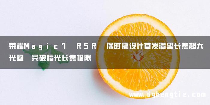 荣耀Magic7 RSR 保时捷设计首发潜望长焦超大光圈 突破暗光长焦极限